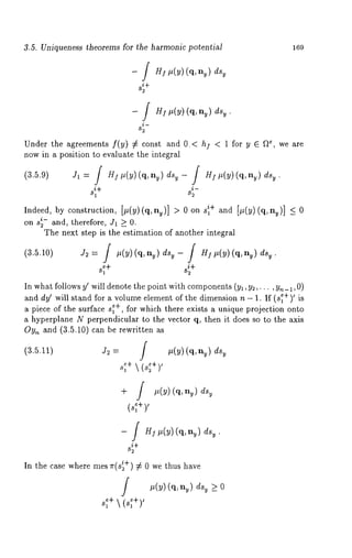 3.5. Uniqueness theorems for the harmonic potential 169 
- / Heit (u) (q, 
j ~¢ it(u) (q, ,,~) 
i- 
Under the agreements f(~) ~ const and 0.( hi ~ 1 for ~ ~ ~e, we 
now in ~ position to evaluate the integral 
(3.5.9) Jl= f H~p(y)(q, ny) dsy- f H$p(y)(q, ny) 
8~I+ 82 
Indeed, by construction, [p(y)(q, ny)] > 0 on + and [, (y)(q,n~)] ~ 
2on 8 ~- and, therefore, J1 > 0, 
The next step is the estimation of another integral 
(3.5.10) J2= f g(y)(q, nu) dsu-f H~it(y)(q,n~)dsv. 
In what follows y~ will denote the point with components( y,, y~,... , y~_~, O) 
and dy~ will stand for a volume element of the dimension n - 1. If (s~+)~ is 
a piece of the surface s~+, for which there exists a unique projection onto 
~ hyperplane N perpendicular to the vector q, then it does so to the axis 
Oy~ and (3.5.10) can be rewritten 
(3.5.11) 
+ J it(y)(q, ny) 
(~+)’ 
- / HI It(y) (%n~) ds~. 
s+~ 
In the case where rues ~r(s~+) ¢ 0 we thus have 
it(y) (q,,~) > 0 
s~+ ’ (8~+) 
 
