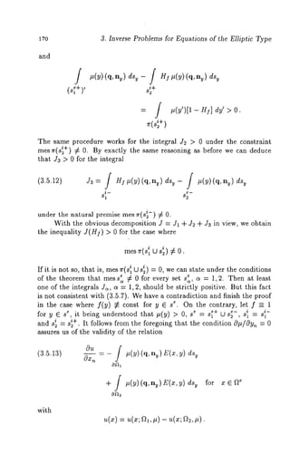 3. Inverse Problems for Equations of the Elliptic Type 
and 
f #(y) (q, ny) dsy - J H! #(y) (q, nu) ds~ 
(s~+) ’ s+~ 
f 
= / #(y’)[1- HI] dy’ > 0. 
+) 
The same procedure works for the integral J2 > 0 under the constraint 
mes~r(s~+) ¢ 0. By exactly the same reasoning as before we can deduce 
that Ja > 0 for the integral 
(3.5.12) J3= / H]#(y)(q, ny) ds~- / #(y)(q, 
81 25" 
under the natural premise mes ~r(s;-) 7~ 
With the obvious decomposition J = J1 -t- J2 -t- J3 in view, we obtain 
the inequality J(H.~) > 0 for the case where 
mes ~r(s~ U s~) 7~ 
If it is not so, that is, mes ~r(s~ U s~) = 0, we can state under the conditions 
of the theorem that mess~ ¢ 0 for every set s~, c~ = 1, 2. Then at least 
one of the integrals J,, c~ = 1, 2, should be strictly positive. But this fact 
is not consistent with (3.5.7). We have a contradiction and finish the proof 
in the case where f(y) 7~ const for y 6 se. On the contrary, let f-- 1 
for y e s e, it being understood that #(y) > 0, e =s~+ U s~-, s~ = s ~- 
i = s~+. It follows from the foregoing that the condition O#/Oy,~ = 0 
a2nd s 
assures us of the validity of the relation 
(3.5.13) - #(y) (q, E(x, 
+ / #(y)(q, ny)E(x,y) for x 6 Q~ 
with 
~t(X) ---- ~t(X; al, #) -- U(X; a2, 
 
