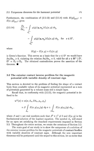 3.5. Uniqueness theorems for the harmonic potential 171 
Furthermore, the combination of (3.5.13) and (3.5.4) with H(y)lye,e 
E(x, y)lye~e gives 
(3.5.14) 
Ou 
0x--~" = #(Y) (n, ny) Go(x, y) dsy 
i- 
- / #(y)(q, ny)G0(x,y) dsy for x¯ 
s+~ 
where 
H(y) - E(x, y) = Go(x, 
is Green’s function. This serves as a basis that for x ¯ f~e we would have 
Ou/Ox~_> 0, violating the relation c)u/c)xn = 0, valid for all x ¯ R~  ~)e, 
~e = f~l U ~2. The obtained contradiction proves the assertion of the 
theorem. ¯ 
3.6 The exterior contact inverse problem for the magnetic 
potential with variable density of constant sign 
This section is devoted to the problem of finding the shape of a contact 
body from available values of its magnetic potential represented as a sum 
of potentials generated by a volume mass and a simple layer. 
Recall that, in conformity with (3.2.3), the magnetic potential is de-fined 
to be 
wS(x) = w(z; As, OAs, #~, 
OA,~ 
where/3 and 7 are real numbers such that/3 2 + 72 ¢ 0 and E(x, y) is the 
fundamental solution of the Laplace equation. The symbol As will stand 
for an open set satisfying the standard requirements imposed in Section 
3.2. Throughout the entire section, we retain the notations of Section 3.2. 
The main goal of our study is to show the uniqueness of a solution of 
the exterior inverse problem for the magnetic potentials of contact bodies 
with variable densities of constant signs. Although the new important 
theorems will be postponed until the sequel to this section, let us stress that 
 