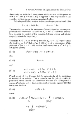 172 3. Inverse Problems for Equations of the Elliptic Type 
these imply, as a corollary, more general results for the volume potential 
with fl = 1 and 7 = 0 in (3.2.3) as opposed to the propositions of the 
preceding sections saying about noncontact bodies. 
Following established practice we introduce in agreement with (3.2.24) 
B = (A1 [-JA2)  Ao = A1 CI A2. 
The next theorem asserts the uniqueness of the solution when the magnetic 
potentials coincide outside the domains A~ as well as inside their intersec-tion; 
meaning the validity of two equalities between exterior and interior 
magnetic potentials, respectively. 
Theorem 3.6.1 Let for arbitrary domains A,, a = 1, 2, imposed above 
the functions #~ E Cl(~Z~c~) andp, ~ C(OA,) must be nonnegative. If the 
functions w"(x), o~ = 1, 2, with positive coefficients fl and 7, f12 + 72 7~ O, 
satisfy the equality 
(3.6.1) wl(x) = w2(x) for x ~ Rn  ~, 
then 
(3.6.2) A1 = A~ 
and 
Itl(x) =#2(x), x ~ A1, if /3~£ 0; 
(3.6.3) 
pl(x) =p2(x), X G OA1, if 7 ~£ O. 
Proof Let A1 -¢ A2. Observe that for such sets A~ all the conditions 
of Section 3.2 are satisfied. This is certainly true for (3.2.40), making 
possible to rely on Lemm3a .2.4 from which it follows that any regular in a 
domain D solution h(y) to the Laplace equation satisfies equality (3.2.45) 
taking now the form 
(3.6.4) J(H) = 
where 
(3.6.5) 
f 
Bo (OBo) 
-7 f 
( O J~o i 
 