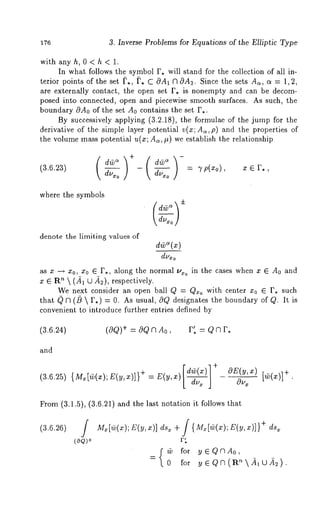 176 3. Inverse Problems for Equations of the Elliptic Type 
with anyh, 0<h< 1. 
In what follows the symbol F. will stand for the collection of all in-terior 
points of the set ~,, ~’. C OA1 V~OA2. Since the sets As, a = 1,2, 
are externally contact, the open set F. is nonempty and can be decom-posed 
into connected, open and piecewise smooth surfaces. As such, the 
boundary OA0 of the set A0 contains the set F.. 
By successively applying (3.2.18), the formulae of the jump for the 
derivative of the simple layer potential v(x; As,p) and the properties 
the volume mass potential u(z; As, #) we establish the relationship 
(3.6.23) 
where the symbols 
denote the limiting values of 
d~(x) 
dou~ 
as x --~ x0, x0 G F., along the normal ~’*o in the cases when x G A0 and 
x G R~  (-~1 (2 -~2), respectively. 
We next consider an open ball Q = Q~o with center xo ~ F. such 
that ~ V~ (/}  r.) = 0. As usual, 0Q designates the boundary of Q. It 
convenient to introduce further entries defined by 
(3.6.24) (aO)+ = aO a A0, r’, = 0 ~ r, 
and 
[de(~)]+ OE(~,:~) 
(3.6.25) {M~[(v(x);E(y,x)]} + =E(y,x)[ du, J 
Ou~ [~(x)]+" 
From (3.1.5), (3.6.21) and the last notation it follows 
(3.6.26) 
(oo)+ 
M~[~(~Z);( V~, )] d~+ / {M~[~(~~)(;~ ,x )]}+d ~ 
r: 
{@ for y~QVIAo, 
0 for ~eO~(a~~i~2~). 
 