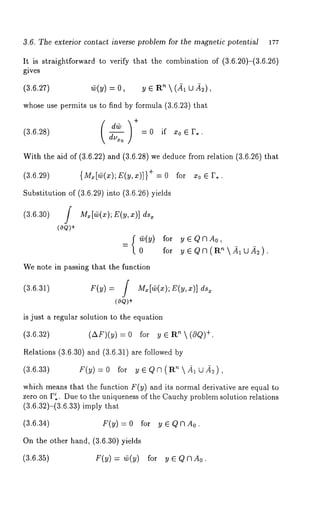 3.6. The exterior contact inverse problem for the magnetic potential 177 
It is straightforward to verify that the combination of (3.6.20)-(3.6.26) 
gives 
(3.6.27) ~(y) = 0, y ¯ R"  (all 
whose use permits us to find by formula (3.6.23) that 
(3.6.28) 
~ = 0 if zo ¯ 
With the aid of (3.6.22) and (3.6.28) we deduce from relation (3.6.26) 
(3.6.29) {Mx[Cv(x);E(y,x)]} + = 0 for 
Substitution of (3.6.29)into (3.6.26) yields 
(3.6.30) 
(0Q)+ 
Mx[~(xE);( ~,x )] 
{~(y) for y¯QNA0, 
= for y ¯ QN (R’~ .~1U~2). 
We note in passing that the function 
(3.6.31) F(y) = / M~[Cv(x);E(y,x)] 
(oQ)+ 
is just a regular solution to the equation 
(3.6.32) (AF)(y) for y ¯ Rn (c~ +. 
Relations (3.6.30) and (3.6.31) are followed 
(3.6.33) F(y) = 0 for y ¯ Q N (R’~  41 [~ 2), 
which means that the function F(y) and its normal derivative are equal to 
zero on P~.. Due to the uniqueness of the Cauchy problem solution relations 
(3.6.32)-(3.6.33) imply 
(3.6.34) F(y)=O for y¯Q~m0. 
On the other hand, (3.6.30) yields 
(3.6.35) F(y) = ~(y) for y ¯ e~A0. 
 