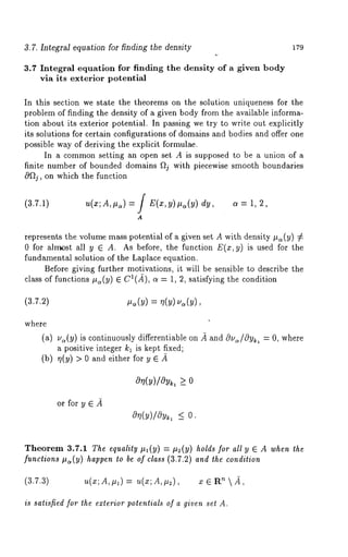 3.7. Inte~rM equation for finding the density 1~9 
3.7 Integral equation for finding the density of a given body 
via its exterior potential 
In this section we state the theorems on the solution uniqueness for the 
problem of finding the density of a given body from the available informa-tion 
about its exterior potential. In passing we try to write out explicitly 
its solutions for certain configurations of domains and bodies and offer one 
possible way of deriving the explicit formulae. 
In a common setting an open set A is supposed to be a union of a 
finite number of bounded domains ~j with piecewise smooth boundaries 
0~2j, on which the function 
(3.7.1) u(x; A, I.t,) = / E(x, y)#¢,(y) dy, a = 
A 
represents the volume mass potential of a given set A with density #~(y) 
0 for ahr~st all y E A. As before, the function E(x,y) is used for the 
fundamental solution of the Laplace equation. 
Before giving further motivations, it will be sensible to describe the 
class of functions #~(y) E Ca(.~), a = 1, 2, satisfying the condition 
(3.7.2) #.(y) = q(y) u~(y), 
where 
(a) u~(y) is continuously differentiable on ~ and Ou~/Oyk, 
a positive integer kl is kept fixed; 
(b) r/(y) > 0 and either for y 
- 0, where 
0 (u)/0vk>, _ 
or for y ~ .~ 
O~l(y)/Oy~ <_ 
Theorem 3.7.1 The equality #~(y) = #2(y) holds for all y ~ A when 
functions #~(y) happen to be of class (3.7.2) and the condition 
(3.7.3) u(x;A,#~) = u(x;A,#2), x ~ ’~  _~, 
is satisfied for the exterior potentials of a given set A. 
 