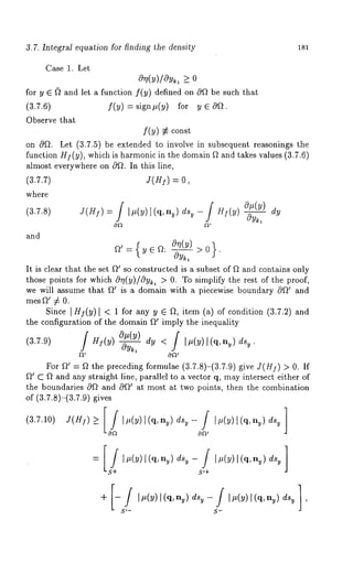 3.7. Integral equation for finding the density 181 
Case 1. Let 
O~(y)/Oyk, >_ 
for y 6 ~ and let a function f(y) defined on 0Q be such that 
(3.7.6) f(y) si gn#(y) fo r y 60 
Observe that 
f(y) g~ const 
on c9~. Let (3.7.5) be extended to involve in subsequent reasonings the 
function Hf(y), which is harmonic in the domain ~ and takes values (3.7.6) 
almost everywhere on cgfl. In this line, 
(3.7.7) J(H]) = 
where 
(3.7.8) J(H]) = / ]#(y)[(q, ny)dsy- / H](y) O#(y___~) 
OFt 
and 
Ft’={y6~: 0r~(Y----~) >0}. 
Oy~, 
It is clear that the set ~’ so constructed is a subset of ~ and contains only 
those points for which cO~?(y)/cOyk, > 0. To simplify the rest of the proof, 
we will assume that ~’ is a domain with a piecewise boundary cgQ~ and 
mes f~’ ~ 0. 
Since ]HI(y) ] < 1 for any y ~ ~, item (a) of condition (3.7.2) 
the configuration of the domain ~ imply the inequality 
O#(y) 
(3.7.9) dy < / It~(y) l(q, nv) dsy J Hi(y) 
. 
gt’ OFt’ 
For f~’ = f~ the preceding formulae (3.7.8)-(3.7.9) give J(H]) > 0. If 
~’ C Q and any straight line, parallel to a vector q, may intersect either of 
the boundaries 0Q and 0Q~ at most at two points, then the combination 
of (3.7.8)-(3.7.9) gives 
S’+ 
S~- S- 
 