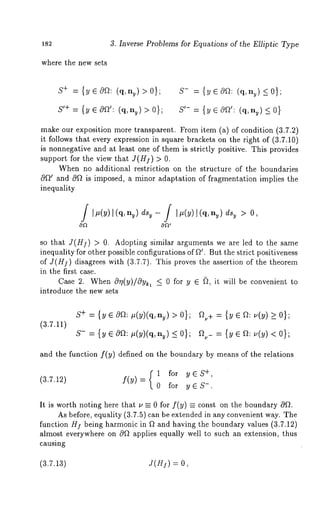 182 3. Inverse Problems for Equations of the Elliptic Type 
where the new sets 
S+ = {yE0f~: (q, ny) >0}; 
S’+ -- {y ¯cO~’: (q, ny) > 0}; 
S- = {yec%~: (q, ny)_<0}; 
S’- = {y ~ cOf~’: (q, ny) _< 
make our exposition more transparent. From item (a) of condition (3.7.2) 
it follows that every expression in square brackets on the right of (3.7.10) 
is nonnegative and at least one of them is strictly positive. This provides 
support for the view that J(H]) > 
When no additional restriction on the structure of the boundaries 
c~f~~ and c0f~ is imposed, a minor adaptation of fragmentation implies the 
inequality 
JI/~(y)[(q, ny) dsy - J [#(Y) l(q, ny) dsy > O, 
so that J(H]) > 0. Adopting similar arguments we are led to the same 
inequality for other possible configurations of f2~. But the strict positiveness 
of J(H]) disagrees with (3.7.7). This proves the assertion of the theorem 
in the first case. 
Case 2. When Orl(y)/cgy~, <_ for y ~ (~, it will be convenient to 
introduce the new sets 
(3.7.11) 
S+ = {y ¯ cga: #(y)(q, ny) > 
S- = {y e cOa: #(y)(q, ny) _< 
a.+ = {y ¯ a: _> 0}; 
and the function f(y) defined on the boundary by means of the relations 
1+ , for y ~ S 
(3.7.12) f(Y) -- 0 for y ~ S-. 
It is worth noting here that u = 0 for f(y) = const on the boundary 
As before, equality (3.7.5) can be extended in any convenient way. The 
function Hf being harmonic in f~ and having the boundary values (3.7.12) 
almost everywhere on 0f~ applies equally well to such an extension, thus 
causing 
(3.7.13) J(H]) = 
 