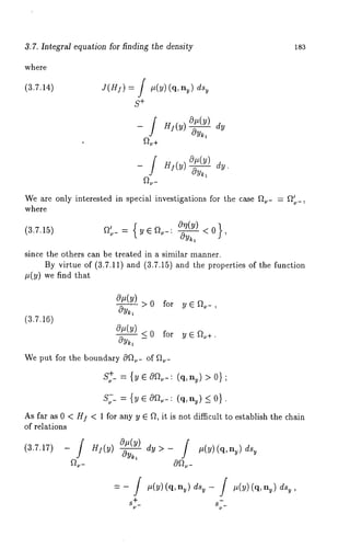 3.7. Integral equation for finding the density is3 
where 
(3.7.14) J(H]) = / #(y)(q, ny) dsy 
S+ 
-~/ H](y)~ dy 
~+ 
-_ ! gj(~) ~ a~. 
~u- 
We are only interested in special investigations for the case ~- = ~ 
where 
(3.7.15) ~’~=_{ ~~ ~ -:° "(~--<A} ), 
since the others can be treated in a similar manner. 
By virtue of (3.7.11) and (3.7.15) and the properties of the function 
#(y) we find that 
(3.7.16) 
o~(y) 
>0 for y~-, 
c9y~1 
tOrt(Y) <0 for ye~+. 
cgy~ - 
We put for the boundary 0~.- of ~.- 
S+~_ = {yecgl’]~_: (q, ny)>0} 
S~-- = {y e 0~-: (q,n~) _~ 
As far as 0 < HI < 1 for any y ~ ~, it is not difficult to establish the chain 
of relations 
(3.7.17) 
 