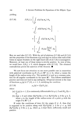 184 3. Inverse Problems for Equations of the Elliptic Type 
yielding 
(3.7.18) 
J(HI)>- IS/++ #(Y)(q’ny)ds~ 
- / #(y)(q, ny) 
S-~_ 
o (y) 
)+~ .-d[~y, Hi(y 
Here we used also (3.7.17). With the aid of relations (3.7.16) and (3.7.11) 
and the properties of the functions ~(y) and r~(y) we deduce that each of 
terms in square brackets on the right-hand side of (3.7.18) is nonnegative. 
Moreover, at least one of those terms is strictly positive. In view of this, 
we would have J(HI) > 0, which disagrees with (3.7.13). The obtained 
contradiction proves the assertion of the theorem. ¯ 
We now focus our attention on one more possible case in connection 
with spherical coordinates (p, 0) of y E R" (n _> 2), where p means 
length of the radius-vector of y. The symbol 0 is used as a commonn ota-tion 
for all angular coordinates in the space R". This follows established 
practice and does not lead to any ambiguity. Of special interest is the class 
of functions #~(y) E C1(2), a = 1, 2, satisfying the condition 
(3.7.19) #~(y) = ((y) 5~(y), 
where 
(a) 5~(y) (a = 1, 2)is continuosly differentiable for y ~ 2 c9~/0p = 
O; 
(b) ~(y) > 0 and either O(p’~)/Op >_ orO(p"~)/Op <_ for y ~ 2, 
where p is the length of the radius-vector of a point y with the 
origin O ~ R~  2. 
If under the conditions of item (b) the origin O ~ 4, then ~(y) 
is supposed to be positive along with O(p’~()/Op >_ for p < P0and 
O(p’~)/Op >_ for p _>P0,where p0 i s k eptfixed , suffi ciently small and 
positive. 
 