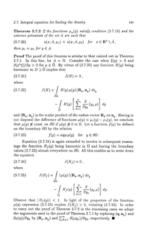 3.7. Integral equation for finding the density 185 
Theorem 3.7.2 If ~he functions I%(Y) satisfy condition (3.7.19) and ~he 
exlerior po~eniials of ~he se~ A are such ~ha~ 
(3.7.20) u(x;A,#~) -- u(x;A,#2) for n2, 
then ll~ = ll~ for y ~ A. 
Proof The proof of this theorem is similar to that ca~rried out in Theorem 
3,7.1. In this line, let A = fL Consider the case when ~(y) > 0 and 
@(phi)lOp > 0 for y ~ ~. By virtue of (3.7.20) any function g(y) being 
harmonic in D ~ ~2 implies that 
(3.7.21) = 0, 
where 
f 
(3.7.22) 
J(H) = J H(y) p(y) (Ry, ny) ds~ 
dy 
and (Ry, nv) is the scalar product of the radius-vector Ry on ny. Having 
our disposal the difference of functions #(y) = #x(y) - #2(y)~ we conclude 
that ~(y) ~ const on 0~ if ~(y) ~ 0 in ~. Let a function f(y) be defined 
on the boundary ~ by the relation 
(3.7.23) f(y) = sign~(y) for y ~ O~." 
Equation (3.7.21) is again extended to involve in subsequent reason-ings 
the function Hl(y ) being harmonic in ~ and having the boundary 
values (3.7.23) almost everywhere on 0~. All this enables us to write down 
the equation 
(3.7.24) 
J(n ) = 
where 
f 
(3.7.25) 
J(H]) = J Ip(y) ](a~,nu) d% 
~ k=.l -~(y~ 
Observe that ]H~(y)~ < 1. In light of the properties o~ the ~unction 
~(y) expression (3.7.~5) imphes J(H~) > 0, violating ~3.7.~4). In 
to carry out the proof of Theorem 3.7.2 in the remaining cases we adopt 
the arguments used in the proof of Theorem 3.7.1 by ~eplacing (q, n~) and 
O~(y)/Oy~ by (R~, nu) and ~=~ O(~y~)/~y~, respectively. ~ 
 
