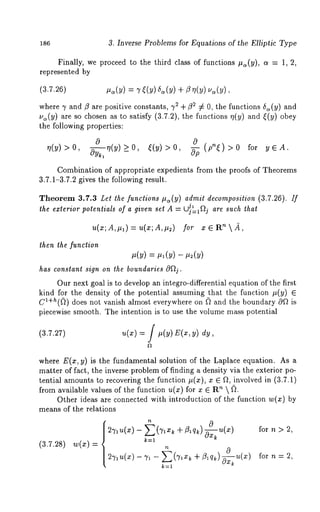 186 3. Inverse Problems for Equations of the Elliptic Type 
Finally, we proceed to the third class of functions #~(y), a = 1, 
represented by 
,.(y) = 7 (y) 
where 7 and/3 are positive constants, 72 ÷ ¢32 :/= 0, the functions 6~(y) and 
u~(y) are so chosen as to satisfy (3.7.2), the functions r/(y) and ~(y) 
the following properties: 
~(y)>0, 0--~-~(y )_>0, ~(y)>0, ~PP (pn~) >0 for 
Combination of appropriate expedients from the proofs of Theorems 
3.7.1-3.7.2 gives the following result. 
Theorem 3.7.3 [,el the functions try(y) admit decomposition (3.7.26). If 
jl 
the exterior polenlials of a given set A = Uj=I~j are such that 
u(z;A,#~)= u(x;A,#~) 
then the function 
has constanl sign on lhe boundaries O~j. 
Our next goal is to develop an integro-differential equation of the first 
kind for the density of the potential assuming that the function #(y) 
c~+h((~) does not vanish almost everywhere on (~ and the boundary 0~ is 
piecewise smooth. The intention is to use the volume mass potential 
(3.7.27) 
where E(z, y) is the fundamental solution of the Laplace equation. As 
matter of fact, the inverse problem of finding a density via the exterior po-tential 
amounts to recovering the function #(z), x ¯ ~, involved in (3.7.1) 
from available values of the function u(x) for x ¯ R~  (L 
Other ideas are connected with introduction of the function w(x) 
means of the relations 
(3.7.28) 
k=l 
for n > 2, 
 