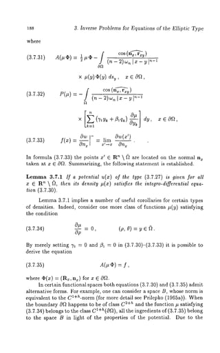 3. Inverse Problems for Equations of the Elliptic Type 
where 
(3.7.31) A(#~) 1 /t (I) -- / CO8 (nx-~xy) 
(n_2)w~lx_yl~_l 
(3.7.32) P(#) ~-- - / (n- "~)C [n~-1---~1 
× + zlqk) x e 0n, 
k----1 
(3.7.33) f(x)-- 00@~ ---lira Ow(x’) 
In formula (3.7.33) the points x’ G ’~  ~ ar e lo cated on the normal n~ 
taken at x ~ 0fL Summarizing, the following statement is established. 
Lemma 3.7.1 If a potenlial u(x) of the lype (3.7.27) is given for all 
x G Rn  (~, lhen ils densily #(x) salisfies lhe inlegro-differenlial equa-tion 
(3.7.30). 
Lemm3a .7.1 implies a number of useful corollaries for certain types 
of densities. Indeed, consider one more class of functions #(y) satisfying 
the condition 
(3.7.34) o~ = o, (p, o) = v e ft. Op 
By merely setting 71 = 0 and/31 = 0 in (3.7.30)-(3.7.33) it is possible 
derive the equation 
(3.7.35) A(# (I)) -- 
where ep(x) = (R~, n~) for x ~ 
In certain functional spaces both equations (3.7.30) and (3.7.35) admit 
alternative forms. For example, one can consider a space B, whose norm is 
equivalent to the Cl+h-norm (for more detail see Prilepko (1965a)). 
the boundary 09t happens to be of class C2+h and the function # satisfying 
(3.7.34) belongs to the class c1+h(O~"~)a, ll the ingredients of (3.7.35) belong 
to the space B in light of the properties of the potential. Due to the 
 