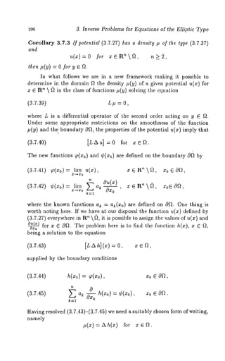 190 3. Inverse Problems for Equations of the Elliptic Type 
Corollary 3.7.3 If potential (3.7.27) has a density # of the type (3.7.37) 
and 
u(x)=o fo,, x~R~(?, n>2, 
then #(y) --- 0 for y ¯ Ft. 
In what follows we are in a new framework making it possible to 
determine in the domain f~ the density it(y) of a given potential u(x) for 
x ~ R’~  ~ in the class of functions it(y) solving the equation 
(3.7.39) L it = 0, 
where L is a differential operator of the second order acting on y ~ Ft. 
Under some appropriate restrictions on the smoothness of the function 
it(y) and the. boundary OFt, the properties of the potential u(x) imply 
(3.7.40) [LAu]=0 for xe~. 
The new functions ~(zo) and ¢(z¢) are defined on the boundary 0~ 
where the known functions ak = ak(xo) are defined on Oft. One thing is 
worth noting here. If we have at our disposal the function u(z) defined 
(3.7.27) everywhere in ~  ~, i t i s p ossible t o assign t he values of u (x) a 
~for x ~ OFt. The problem here is to find the function h(x), x ~ f~, 
being a solution to the equation 
(3.7.43) [~ ~ h](,) = 0, , e 
supplied by the boundary conditions 
(3.7.44) h(zo) = ~,(Zo), Zo ~ cga, 
(3.7.45) ~ ak ~ h(,0) = ¢(~0), 
k=l 
x0 ~ 
Having resolved (3.7.43)-(3.7.45) we need a suitably chosen form of writing, 
namely 
#(x)=Ah(x) for xeFt. 
 