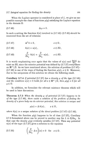 3.7. Integral equation for finding the density 191 
When the Laplace operator is considered in place of L, we give as one 
possible example the class of functions It(y) satisfying the Laplace equation 
in the domain ft: 
(3.7.46) A It = 0. 
In such a setting the function h(z) involved in (3.7.43)-(3.7.45) should 
recovered from the set of relations 
(3.7.47) A2 h = O, x Eft, 
(3.7.48) h(z) = u(z), x ~ Oft, 
0 0 
(3.7.49) 
On~ h(x) - On~ u(x), x e 
It is worth emphasizing once again that the values of u(x) and 0~(~) do 
exist on Oft, since the exterior potential was defined by (3.7.27) everywhere 
on R’~  ~. As we have mentioned above, the solution of problem (3.7.47)- 
(3.7.49) is one of the ways of finding the function It(x), x e ft. Moreover, 
due to the uniqueness of this solution we obtain the following result. 
Corollary 3.7.4 /f potential (3.7.27) has a density It of the type (3.7.46) 
and the condition u(x) = 0 holds for all x ~ ~  ~, then It( y) = 0 fo r 
In addition, we formulate the relevant existence theorem which will 
be used in later discussions. 
Theorem 3.7.3 When the density It of potential (3.7.27) happens to be 
of the type (3.7.46), there exists a solution of the problem of finding the 
density of a given body via its exterior potential, this solution is unique and 
It(x) = ZX h(x), 
where h(x) is a unique solution of the direct problem (3.7.47)-(3.7.49). 
When the function It(y) happens to be of class (3.7.37), Corollary 
3.7.3 formulated above can be proved in another way for L =_ O/Ox~. In 
that case the density It(y) evidently satisfies (3.7.37). Then any potential 
u(x) of the type (3.7.27) gives a solution to the equation 
(3.7.50) ( _~0--~- A u~ (x) : fo r 
 
