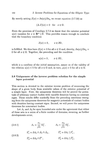 192 3. Inverse Problems for Equations. of the Elliptic Type 
By merely setting Z(x) = c~u(x)/cgx~ we recast equation (3.7.50) 
(~x z)(x) : 0 for ~. 
From the premises of Corollary 3.7.3 we know that the exterior potential 
u(z) vanishes for z ~ ’~  ~). Th is pr ovides re ason en ough to conclude 
that the boundary condition 
Z(x) = x ~ 
is fulfilled. We thus have Z(z) = 0 for all x ~ f~ and, thereby, Ou(x)/Oz~ 
0 for all z ~ f2. Together, the preceding and the condition 
u(~) = z ~ 
which is a corollary of the initial assumption, assure us of the validity of 
the relation u(x) = 0 for all ¯ e ~2 and, in turn, #(x) = 0 for all 
3.8 Uniqueness of the inverse problem solution for the simple 
layer potential 
This section is devoted to the exterior inverse problem of recovering the 
shape of a given body from available values of the exterior potential of 
a simple layer. First, the uniqueness theorems will be proved for poten-tials 
of arbitrary contact bodies with variable densities having no constant 
signs. These results differ markedly from the preceding assertions emerg-ing 
from the uniqueness theorems for magnetic potentials of contact bodies 
with densities having constant signs. Second, we will prove the uniqueness 
theorems for noncontact bodies. 
Let A1 and A2 be open bounded sets under the agreement that either 
of these sets is a union of a finite number of domains; meaning, as further 
developments occur, 
(3.8.1) 
j=l j=l 
(3.8.~) 
Fil = cgA1 n ft~ n 22, 
 