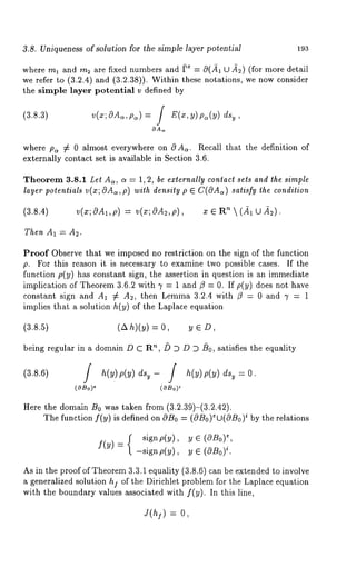 3.8. Uniqueness of solution for the simple layer potential 193 
where ml and rn2 are fixed numbers and [,e = 0(.~, U d2) (for more detail 
we refer to (3.2.4) and (3.2.38)). Within these notations, we now consider 
the simple layer potential v defined by 
(3+3) v(x; 8Ac,, pc,) = / E(x, y) pa(y) 
OA~ 
where pa # 0 almost everywhere on O Ac,. Recall that the definition of 
externally contact set is available in Section 3.6. 
Theorem 3.8.1 Let Ac,, c~ = 1, 2, be externally contact sets and the simple 
layer potentials v(x; OAc,, p) with density p E C(OAC,)s atisfy the condition 
(3.8.4) v(x; OA1, p) = v(z; OA2, p), z E ’~  (- ~1 O 
Then AI = A2. 
Proof Observe that we imposed no restriction on the sign of the function 
p. For this reason it is necessary to examine two possible cases. If the 
function p(y) has constant sign, the assertion in question is an immediate 
implication of Theorem 3.6.2 with 7 = 1 and ~3 = 0. If p(y) does not have 
constant sign and A1 ¢ A2, then Lemma 3.2.4 with /3 = 0 and 3’ = 1 
implies that a solution h(y) of the Laplace equation 
(3.8.5) (Ah)(y) = O, y ~ D, 
being regular in a domain D C R’~, /) D D D /)0, satisfies the equality 
(3.8.6) 0. 
(¢OBo) i(0So) 
Here the domain B0 was taken from (3.2.39)-(3.2.42). 
The function f(y) is defined on OBo= (OBo)eU(OB~o) by the relations 
signp(y), y~ , e (OBo) 
f(Y) = -signp(y), iy. ~ (OBo) 
As in the proof of Theorem 3.3.1 equality (3.8.6) can be extended to involve 
a generalized solution hi of the Dirichlet problem for the Laplace equation 
with the boundary values associated with f(y). In this line, 
= o, 
 