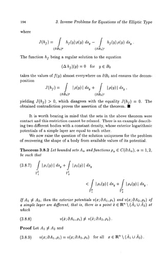 194 3. Inverse Problems for Equations of the Elliptic Type 
where 
(OBo)~ 
The function hI being a regular solution to the equation 
(AhI)(y) =0 for yE B0 
takes the values of f(y) almost everywhere on c~B0 and ensures the decoin-position 
(OBo)O (OBo)~ 
yielding J(hj) > 0, which disagree8 with the equality J(h]) = O. The 
obtained contradiction proves the ~sertion of the theorem. ~ 
It is worth bearing in mind that the sets in the above theorem were 
contact and this restriction cannot be relaxed. There is an example describ-ing 
two different bodies with a constant density, whose exterior logarithmic 
potentials of a simple layer are equal to each other. 
We now raise the question of the solution uniqueness for the problem 
of recovering the shape of a body from available values of its potential. 
Theorem 3.8.2 Let bounded sets As and functwns p~ ~ C(OA~), a = 1, 2, 
be such that 
F~ 
If A1 ~ A~, then the exterior potentials v(x; OAt, p~) and v(x; OA~, p~) 
a simple layer are different, that is, there is a point ~ ~ R’~  (J~ ~ ~) 
which 
(3.8.8) v(&; cOA~, ,Ol) ¢ v(~; 69A2, p~). 
Proof Let A~ ¢ A~ and 
(3.8.9) v(x;OAl,p~)=v(x;0A~,p~) forall x~R~(~LJ~). 
 