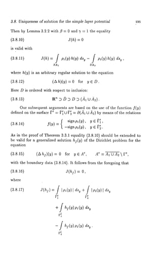 3.8. Uniqueness of solution for the simple layer potential 
Then by Lemma3 .2.2 with f~ = 0 and i’ = 1 the equality 
(3.8.10) J(h)= 
is valid with 
(3.8.11) 
195 
where h(y) is an arbitrary regular solution to the equation 
(3.8.12) (Ah)(y) = 0 for y 
Here D is ordered with respect to inclusion: 
(~.S.~) ~ D ~ D ~ D (~ ~ ~). 
Our subsequent arguments are based on the use of the function f(y) 
defined on the surface )e = )~ U ); = 0(~1U ~) by means of the relations 
(3.8.14) f(Y) = -signp~(y), y ~ 
As in the proof of Theorem 3.3.1 equality (3.8.10) should be extended 
be valid for a generalized solution hj(y) of the Dirichlet problem for the 
equation 
(3.8.15) (a~)(~)= 0 for ~, A~ ~=,AlCAzar 
with the boundary data (3.8.14). It follows from the foregoing that 
(3.8.16) 
where 
OA1 OA~ 
signp~(y), ye~, 
J(n~) = 
(3.8.17) J(hs=)] ,pl(y)dI sy+ ] Ip2(y)dIs , 
] h! (y) Pl (Y) 
r~ 
- ] h~(~) ~2(~) 
 