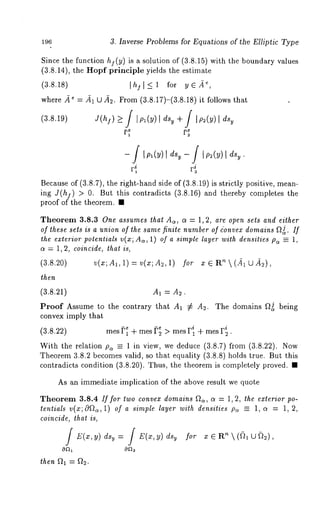196 3. Inverse Problems for Equations of the Elliptic Type 
Since the function hi(y) is a solution of (3.8.15) with the boundary values 
(3.8.14), the Hopf principle yields the estimate 
(3.8.18) I hjl-< 1 for ye.~, 
where .~ = fi~l U fi,2. From (3.8.17)-(3.8.18) it follows 
(3.8.19) J(hf) ~ / IPl(Y)[ dsy -Jff / IP2( )I dsy 
lpl(y)l dsy- f lp2(y)l 
F~ 
Because of (3.8.7), the right-hand side of (3.8.19) is strictly positive, mean-ing 
J(h]) > 0. But this contradicts (3.8.16) and thereby completes 
proof of the theorem. ¯ 
Theorem 3.8.3 One assumes that A~, c~ = 1, 2, are open sets and either 
of these sets is a union of the same finite number of ionvex domains ~J~. If 
the exterior potentials v(x; Aa, 1) of a simple layer with densities pa =_ 1, 
ct = 1, 2, coincide, that is, 
(3.8.20) v(x; dl, 1) = v(x; A~, 1) for x 
then 
(3.8.21) A1 = A~. 
Proof Assume to the contrary that A~ ~: A~. The domains f~J being 
convex imply that 
i i (3.8.22) mes ~ + rues ~; > mes F~ + mes r~. 
With the relation p~ _= 1 in view, we deduce (3.8.7) from (3.8.22). 
Theorem 3.8.2 becomes valid, so that equality (3.8.8) holds true. But this 
contradicts condition (3.8.20). Thus, the theorem is completely proved. 
As an immediate implication of the above result we quote 
Theorem 3.8.4 If for two convex domains ~2~, c~ = 1, 2, the exterior po-tentials 
v(x;0f~a,1) of a simple layer with densities pc~ = 1, c~ = 1, 2, 
coincide, that is, 
/or 
then 9h = ~2. 
 