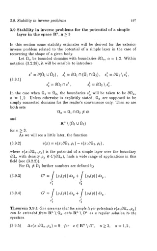 3.9. Stability in inverse problems 197 
3.9 Stability in inverse problems for the potential of a simple 
layer in the space Rn, n >_ 3 
In this section some stability estimates will be derived for the exterior 
inverse problem related to the potential of a simple layer in the case of 
recovering the shape of a given body. 
Let f2~ be bounded domains with boundaries c)f~, ct = 1,2. Within 
notation (3.2.38), it will be sensible to introduce 
(3.9.1) 
s~ e 
= Of2~r se 
3 , si2 = Of~ s2e 
In the case when f~l = ~2, the boundaries s ~ will be taken to be 
a = 1,2. Unless otherwise is explicitly stated, g~ are supposed to be 
simply connected domains for the reader’s convenience only. Then so are 
both sets 
and 
R~  (~1 ~) 
for n > 3. 
As we will see a little later, the function 
(3.9.2) 
where v(x; 0f~, p~) is the potential of a simple layer over the boundary 
0f~ with density p~ ~ C(Of~), finds a wide range of applications in this 
field (see (3.2.2)). 
For ~1 ¢ ~2 further numbers are defined by 
(3.9.3) 
(3.9.4) G~ = / Im(y)d s~ ÷/ IP~(Y) I 
i i 
s1 s2 
Theorem 3.9.1 One assumes that the simple layer potentials v(x; Ogre, p~) 
can be extended from R~  ~ onto ’~  D*as a r egular sol ution to the 
equation 
(3.9.5) Av(x;0f2~,p~)=0 for z~R ~D*, n>_3, c~=1,2, 
 