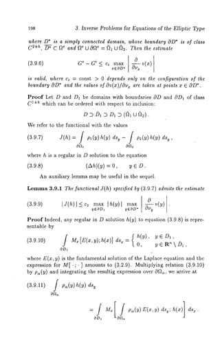198 3. Inverse Problems for Equations of the Elliptic Type 
where D* is a simply connected domain, whose boundary OD* is of class 
C2+h, D* C ~e and ~e U Of~e : (~1 U ~. Then the estimate 
(3.9.6) Ge - Gi ~ C1 n]a~x 
xEOD* 
a v(x) 
is valid, where cl = const > 0 depends only on the configuration of the 
boundary @D*a nd the values of av(x)/Ov x are taken at points x E OD*. 
Proof Let D and D1 be domains with boundaries 0D and c9D1 of class 
Cl+h which can be ordered with respect to inclusion: 
D D D1 D D1 D (~1 u~2). 
We refer to the functional with the values 
(3.9.7) i(h) = / p,(y) h(y) dsv- / p2(y) h(y) 
where h is a regular in D solution to the equution 
(3.9.8) (Ah)(y) = O, y 
An auxiliary lemma may be useful in the sequel. 
Lemma3 .9.1 The functional J(h) specified by (3.9.7) admits the estimate 
0 (3.9.9) IJ(h) l < maxIh (Y) l 
-- yEOD~ y~OD* 
Proof Indeed, any regular in D solution h(y) to equation (3.9.8) is repre-sentable 
by 
] { h(y), y E D1, (3.9.10) M~ [E(x, y); h(x)] ds~ = 0, y e R’~  i)1, 
OD~ 
where E(x, y) is the fundamental solution of the Laplace equation and the 
expression for M[.;. ] amounts to (3.2.9). Multiplying relation (3.9.10) 
by pa(y) and integrating the resultig expression over cOf~, we arrive at 
(3.9.11) / p~(y) h(y) dsy 
0 
 