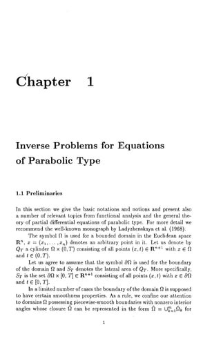 Chapter 1 
Inverse Problems for Equations 
of Parabolic Type 
1.1 Preliminaries 
In this section we give the basic notations and notions and present also 
a number of relevant topics from functional analysis and the general the-ory 
of partial differential equations of parabolic type. For more detail we 
recommend the well-known monograph by Ladyzhenskaya et al. (1968). 
The symbol ~ is used for a bounded domain in the Euclidean space 
R’~, x = (xl,...,x,~) denotes an arbitrary point in it. Let us denote 
Q:~ a cylinder ftx (0, T) consisting of all points (x, t) ’~+1 with x Ef~ 
and t ~ (0,T). 
Let us agree to assume that the symbol 0f~ is used for the boundary 
of the domain ~ and ST denotes the lateral area of QT. More specifically, 
ST is the set 0~ x [0, T] ~ R’~+1 consisting of all points (x, t) with z ~ 
and t G [0, T]. 
In a limited number of cases the boundary of the domain f~ is supposed 
to have certain smoothness properties. As a rule, we confine our attention 
to domains ~2 possessing piecewise-smooth boundaries with nonzero interior 
angles whose closure (~ can be represented in the form (~ = tA~n=l~ for 
 