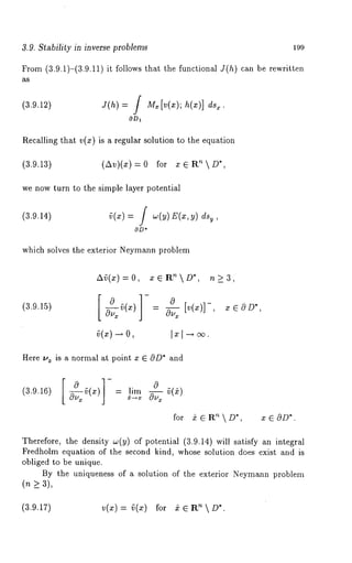 3.9. Stability in inverse problems 199 
From (3.9.1)-(3.9.11) it follows that the functional J(h) can be rewritten 
as 
(3.9.12) J(h) = M~[v(x); h( x)] ds~. 
Recalling ~ha~ ~(z) is a regular solution ~o ~he equation 
(3.9.13) (~)(z) = 0 for z ~ ~D*, 
we now ~urn ~o ~he simple layer po~endal 
(3.9.14) ~(x) = f w(y) E(x,y) 
OD* 
which solves the exterior Neymann problem 
A~(x)=0, x~R ~D*, n~3, 
(3.9.15) ~(x) - 
Here 
(3.9.16) 
is a normal at point x E cOD* and 
0 
lim ~(~) 
for ~ ~ R’~  D*, x ~ OD*. 
Therefore, the density w(y) of potential (3.9.14) will satisfy an integral 
Fredholm equation of the second kind, whose solution does exist and is 
obliged to be unique. 
By the uniqueness of a solution of the exterior Neymann problem 
(n > 3), 
(3.9.17) v(x)= ~(x) nfoDr* }eR 
 
