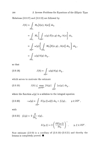 200 
Relations (3.9.17) and (3.9.12) are followed 
J(h) = / M~ [~(x); h(x)] ds~ 
OD1 0 
°OD 
= J ~(y)h(y) 
OD~ 
so that 
(3.9.1S) 
3. Inverse Problems for Equations of the Elliptic Type 
J(h) = f ~(~)h(~)d% 
OD* 
which serves to motivate the estimate 
(3.9.19) Y(h)< max Ih(y)[ / Iw(y) 
yEOD* 
OD* 
dsy , 
where the function w(y) is a solution to the integral equation 
y E OD*, 
(3.9.20) -w(y) + / K(y,[) w(~) dQ = f~ 
( )- OE(y,() 
OD* 
(3.9.21) f~(y)= 2 ~_. v(y), 
K(y, ~) = 2 C%,y 
’ Y’ ~ ~ OD*. 
with 
0 
Now estimate (3.9.9) is a corollary of (3.9.19)-(3.9.21) and thereby 
lemma is completely proved. ¯ 
 