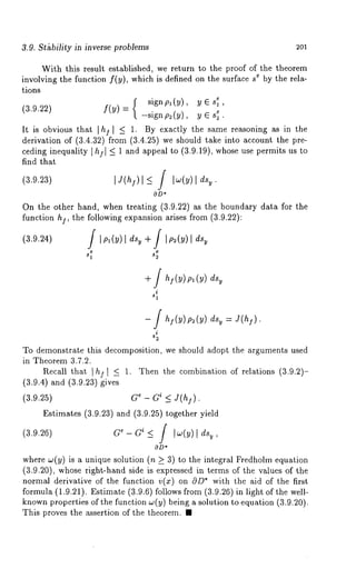 3.9. St£bility in inverse problems 2Ol 
With this result established, we return to the proof of the theorem 
involving the function f(y), which is defined on the surface e by t he r ela-tions 
sign p~ 
(3.9.22) f(Y)= -signp2(y), yEs~. 
It is obvious that I h]l _< 1. By exactly the same reasoning as in the 
derivation of (3.4.32) from (3.4.25) we should take into account the 
ceding inequality I hi I -< 1 and appeal to (3.9.19), whose use permits us 
find that 
(3.9.23) I J(h])l<_ / Iw(Y) l 
On the other hand, when treating (3.9.22) as the boundary data for the 
function hi, the following expansion arises from (3.9.22): 
(3.9.24) I Ipl(y)l dsy + / Ip2(y)l 
s1 s2 
+ / hI (Y) Pl (Y) 
i 
- f = 
i 
To demonstrate this decomposition, we should adopt the arguments used 
in Theorem 3.7.2. 
Recall that I h~,l _< 1. Then the combination of relations (3.9.2)- 
(3.9.4) and (3.9.23) gives 
(3.9.25) G~ - G~ <_ J(hl). 
Estimates (3.9.23) and (3.9.25) together yield 
(3.9.26) G~-G~_< f [w(~)[ d%, 
OD* 
where w(y) is a unique solution (n 7_ 3) to the integral Fredhohn equation 
(3.9.20), whose right-hand side is expressed in terms of the values of the 
normal derivative of the function v(x) on 0D* with the aid of the first 
formula (1.9.21). Estimate (3.9.6) follows from (3.9.26) in light of the 
known properties of the function w(y) being a solution to equation (3.9.20). 
This proves the assertion of the theorem. ¯ 
 