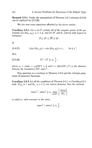 3. Inverse Problems for Equations of the Ellip{ic Type 
Remark 3.9.1 Under the assumptions of Theorem 3.9.1 estimate (3.9.6) 
can be replaced by (3.9.26). 
We cite now some a.ssertions afforded by the above results. 
Corollary 3.9.1 Let a set P contain all of the singular points of the po-tentials 
v(x;OAa,pa), a = 1,2, and let D* will be ordered with respect to 
inclusion: 
P C D* C D-~; C 
if 
(3.9.27) 
then 
I v(,~; OA1, Pa) - v(x; OA2, p2)l < ~, ~V,x6 s 
(3.9.28) G~ - Gi _< c~ 7 ’ 
where c~ - const = cz(OD*) > 0 and l = dist(OD*,s ~) is the distance 
’eb. etween the boundaries OD*a nd s 
This assertion is a corollary to Theorem 3.8.3 and the relevant prop-erties 
of harmonic functions. 
Corollary 3.9.2 Let all the conditions of Theorem 3.9.1 or.Corollary 3.9.1 
hold. If pc, =- 1 and Q~, a = 1,2, are convex domains, then the estimate 
¯ a~(x) messe - mess’ < c4 max 
-- z6OD* ~ 
is valid or, what amounts to the same, 
e i ~ 
mess -mess _<c5 ~- . 
 