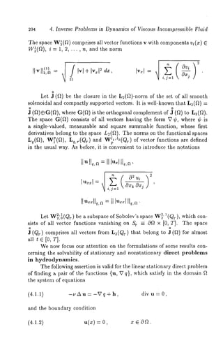 204 4. Inverse Problems in Dynamics of Viscous Incompressible Fluid 
The space W~(~) comprises all vector functions v with components vi(x) 
W~(~), i = 1, 2, ... , n, and the norm 
-,,2,a = Ivl+ Iv. &, Iv.l= 
Ft i,j=l 
o 
Let J (ft) be the closure in the L~(~)-norm of the set of all smooth 
solenoidal and compactly supported vectors. It is well-known that L2(~) 
~ (f})@G(f}), where G(f~) is the orthogonal complement 
The space G(~) consists of all vectors having the form V ¢, where ¢ 
a single-valued, measurable and square summable function, whose first 
derivatives belong to the space Lu(f}). The norms on the functional spaces 
Lq(f}), W~(f}), Lq,r(Qr ) and W’l"~(Qr) of vector functions are defined 
in the usual way. As before, it is convenient to introduce the notations 
Let W~’~tr)~,0v,~rz ~ be a subspace of Sobolev’s space W~’ ~(Qr), which con-sists 
of all vector functions vanishing on Sr _-- Of} x [0, T]. The space 
J (Qr) comprises all vectors from L2(Qr) that belong to ~ (f}) for almost 
all t E [0, T]. 
We now focus our attention on the formulations of some results con-cerning 
the solvability of stationary and nonstationary direct problems 
in hydrodynamics. 
The following assertion is valid for the linear stationary direct problem 
of finding a pair of the functions {u, V q}, which satisfy in the domain f} 
the system of equations 
(4.1.1) -uAu= -Vq+h, div u= 0, 
and the boundary condition 
(4.1.2) u(x) = z ~ Of 2. 
 
