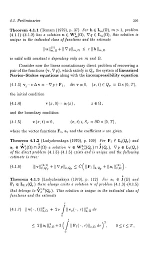 4.1. Preliminaries 205 
Theorem 4.1.1 (Temam (1979), p. 37) For h E L,~(~), m > 1, problem 
(4.1.1)-(4.1.2) has a solution u E W~(~), ~ q ~ Lm(f~), this solution is 
unique in the indicated class o.f functions and the estimate 
]1 u (2) 
is valid with constant c depending only on m and fL 
Consider now the linear nonstationary direct problem of recovering a 
pair of the functions {v, V p), which satisfy in Qr the system of linearized 
Navier-gtokes equations along with the incompressibility equation 
(4.1.3) vt-t/Av=-Vp÷F1 , divv=0, (z,t)¢Qr =_ ~x(0, T), 
the initial condition 
(4.1.4) v (x, 0) = al(x), 
and the boundary condition 
(4.1.5) v (x, t) = (z, t) ~ S~ -- 0fl x [0, 
where the vector functions F1, a~ and the coefficient u are given. 
Theorem 4.1.2 (Ladyzhenskaya (1970), p. 109) For F1 E L2(Q~) and 
0 0 :2,1 
a~ ~ W~(f~)f3 J(~) a solution v ~ W~,0(~T) )f3~ (~T), ~Tp ~ L~(QT 
of the direct problem (4.1.3)-(4.1.5) exists and is unique and the following 
estimate is true: 
(4.1.6) 
o 
Theorem 4.1.3 (Ladyzhenskaya (1970), p. 112) For a~ ~ J(f~) and 
F~ E L2,~(QT) there always exists a solution v of problem (4.1.3)-(4.1.5) 
that belongs to ~r~~ ’~°’~~¢T3~ ~" This solution is unique in the indicated class of 
functions and the estimate 
(4.1.7) 
t 
0 
t 
0 
0<t<T, 
 