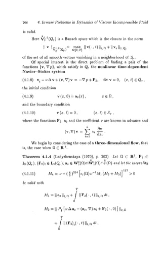 4. Inverse Problems in Dynamics of Viscous Incompressible Fluid 
is valid. 
Here V2’°(@) is a Banach space which is the closure in the norm 
"[ V ~O~,O(QT): tE[Om,T]aIxI , ’( t)112~, + I I v=1 12, 
’ 
of the set of all smooth vectors vanishing in a neighborhood of St. 
Of special interest is the direct problem of finding a pair of the 
functions {v, Vp}, which satisfy in Qr the nonlinear time-dependent 
Navier-Stokes system 
(4.1.8) vt-pAv+(v,V)v:-Vp+r2, divv=0, ,(x,t)~Qr 
the initial condition 
(4.1.9) v (x, 0) = a2(x), x e f~, 
and the boundary condition 
(4.1.10) v (z, t) = (x, t) e $7, 
where the functions F~, a2 and the coefficient v are known in advance and 
(~, v),~ = v~ 0~ ’ 
i----1 
We begin by considering the case of a three-dimensional flow, that 
is, the case when f~ C R ~ 
~heorem 4.1.4 (Lady~henskaya (1970), p. 202) Let f~ a, F~ ~ 
L2(QT), (F2)t e L:(Qr), a2 e W~(a)nW~(a)nJ and let the ineq uality 
(4.1.11) M4 = - - (~ )g~ /c~4(a ) t]-lM~ (M~ + M]a)1 /2 
be valid with 
T 
0 
M=~I I P~[ v/~~ - (a~,V )a ~+ r~(.,0 )]1 12, 
T 
+ / I1 (Fu)t(’, t)II~,a dr, 
0 
 