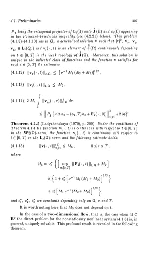 4.1. Preliminaries 207 
Pj being the orthogonal projector of L2(~) onto ~ (~) and c1(~) appearing 
in theP oincar~-Frieidnreicqhusa li(tsye e( 4.2.21b) elowT).h epnr oblem 
(4.1.8)-(4.1.10) has in QTa generalized solution v such that I2v,[ 
o 
vtx E L:(Q~) and vt(. , t) is an element of J(~) continuously depending 
ont E[ 0, T]i n thew eat~o pologoyf ~ (~).M oreovtehri,s s olution 
unique in the indicated class of functions and the function v satisfies for 
each t ~ [0, T] the estimates 
(4.1.12) II"~ t)ll2,n _< [.-1~(~2+M~)]1/~ 
(4.1.13) [[vt( t)[]~,a _< 
(4.1.14) 2 
t 
. , [[~,a d~- 
0 
_< Pj [u A a~ -- (a~, V) a~ + F2( ¯, 0)] + 2M~. 
Theorem 4.1.5 (Ladyzhenskaya (1970), p. 209) Under the conditions of 
Theorem 4.1.4 the function v(., t) is continuous with respect to t ~ [0, T] 
in the W~(~)-norm, the function vt(., t) is continuous with respect to 
t G [0, T] in the L~(~)-norm and the following estimate holds: 
IIv(.,t )ll~)~_ < o <t < ~r, 
M5 = c~’(r~.{[ sup [[ F2(’, t)[[2, a + M2 
~ t~[0, T] 
1X/ {2 } 1AI-C~ [M-1M1 (M2--~ M3)] 
and c~ , %, ca are constants depeedin~ onl~ on ~, ~ and T. 
It is worth noting here that M5 does not depend on ~. 
In the case of a two-dimensional flow, that is, the case when ~ C 
~ the direct problem for the nonstationary nonlinear system (4.1.8) is, 
general, uniquely solvable. This profound result is revealed in the following 
theorem. 
 