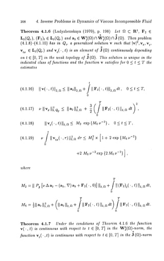 2o8 4. Inverse Problems in Dynamics of Viscous Incompressible Fluid 
Theorem 4.1.6 (Ladyzhenskaya (1970), p. 198) Let ~ C R~, F2 E 
L2(QT), (F2)t e L2((~T) and a2 e W~(~) 71"~(~) 7] ,~ (~). Then problem 
(4.1.8)-(4.1.10) has in Q~. a generalized solution v such that Ivl2,v~,vt, 
o 
vtx ~ L~(QT) and vt(. , t) is an element of 3 (~) continuously depending 
o 
on t ~ [0, T] in the weak topology of J (f~). This solution is unique in the 
indicated class of functions and the function v satisfies for 0 < t < T the 
estimates 
t 
(4.1.16) I[v(’,t)]t~,a-< ]la2112,r~+/llF~(’,t)ll2,adt, O<t <T, 
0 
(4.1.17) 
(4.1.18) 
(4.1.19) 
T 
u llvxll~,~r <- Ila2112,~ + -~ IIF~(’,t) l]2,a t , 
0 
]]vt(. ,t)]]2,n_< Ms exp{M6~-~}, O<t <T, 
t 
,-v2))]l~,a dr _< M22 × [1 + 2 exp{M6u 
+2 M6 u-2exp {2 M6 u-2} ] , 
where 
T 
0 
T T 
0 0 
, t)112d,r . 
Theorem 4.1.7 Under the conditions of Theorem 4.1.6 the function 
v(., t) is continuous with respect lot ~ [0, T] in the W~(~)-norm, the 
o 
function vt(. ,t) is continuous with respect to t E [0, T] in the J (f~)-norm 
 