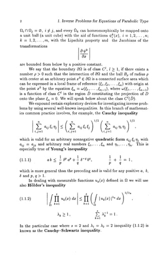 1. Inverse Problems for Equations of Parabolic Type 
fti r3 flj = e, i ¢ j, and every ~ can homeomorphically be mapped onto 
a unit ball (a unit cube) with the aid of functions ¢~(x)’, i = 1,2,... 
k = 1,2,... ,m, with the Lipschitz property and the 3acobians of the 
transformations 
are bounded from below by a positive constant. 
We say that the boundary Oft is of class C~, I _> 1, if t.here exists a 
number p > 0 such that the intersection of Oft and the ball Be of radius p 
with center at an arbitrary point z° E Oft is a connected surface area which 
can be expressed in a local frame of reference ((1,(~,. ¯ ¯ ,(n) with origin 
the point z° by the equation (,~ = ¢o(~,... ,(,~-1), where w(~l,... 
is a function of class C~ in the region /) constituting the projection of 
onto the plane ~,~ = 0. We will speak below about the class C~(/)). 
We expound certain exploratory devices for investigating inverse prob-lems 
by using several well-known inequalities. In this branch of mathemat-ics 
commonp ractice involves, for example, the Cauchy inequality 
E aij ~i 
i,j=l 
_ aij 
) 1/2 
which is valid for an arbitrary nonnegative quadratic form aij ~i vii with 
aij = aji and arbitrary real numbers ~,... ,~n and ql,... ,qn. This is 
especially true of Young’s inequality 
(1.1.1) 
ab <_ 1 6Va~+ 1 6_~b~, 
1 1 
- - - + -=1, 
P q P q 
which is more general than the preceding and is valid for any positive a, b, 
$ andp, q> 1. 
In dealing with measurable functions u~(x) defined in f~ we will use 
also HSlder’s inequality 
(1.1.2) _<ft.,..,. I u,~(x)l)’~ dx , 
k=l gt 
In the particular case where s = 2 and A~ = As = 2 inequality (1.1.2) 
known as the Cauehy-$ehwartz inequality. 
 