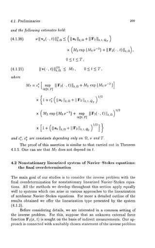4.1. Preliminaries 
and the following estimates hold: 
(4.1.20) 
209 
0<t<T, 
IIv(. t) (:) < M7 0<t<T 
mr:c~[ sup IIF~(’,t)ll~,~÷m2 exp{M6~-2}] 
te[0,r] 
× M=exp{M6u-u}÷s up )~/~ 
tel0, T] 
and cl, c= are constants depending only on f~, v and T. 
The proof of this assertion is similar to that carried out in Theorem 
4.1.5. One can see that Mr does not depend on t. 
4.2 Nonstationary linearized system of Navier-Stokes equations: 
the final overdetermination 
The main goal of our studies is to consider the inverse problem with the 
final overdetermination for nonstationary linearized Navier-Stokes equa-tions. 
All the methods we develop throughout this section apply equally 
well to systems which can arise in various approaches to the linearization 
of nonlinear Navier-Stokes equations. For more a detailed outline of the 
results obtained we offer the linearization type presented by the system 
(4.1.3). 
Before considering details, we are interested in a commonse tting of 
the inverse problem. For this, suppose that an unknown external force 
function Fl(x, t) is sought on the basis of indirect measurements. Our ap-proach 
is connected with a suitably chosen statement of the inverse problmn 
 