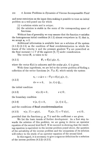 21o 4. Inverse Problems in Dynamics of Viscous Incompressible Fluid 
and some restriction on the input data making it possible to treat an initial 
problem as a well-posed one for which 
(i) a solution exists and is unique; 
(ii) the solution is stable in the norm of the corresponding space 
functions. 
Without loss of generality we may assume that the function v satisfies 
the homogeneousin itial condition (4.1.2) almost everywhere in ~, that is, 
we accept al = 0. 
Additional information is available here on a solution of the system 
(4.1.3)-(4.1.5) as the condition of final overdetermination in which 
traces of the velocity v and the pressure gradient Up are prescribed at 
the final moment t = T of the segment [0, T] under consideration. 
The vector F1 is taken to be 
(4.2.1) F1 = f(x) g(z, 
where the vector f(x) is unknowna nd the scalar g(x, t) is given. 
With these ingredients, we are led to the inverse problem of finding a 
collection of the vector functions {v, Vp, f}, which satisfy the system 
(4.2.2) 
vt-uAv=-Vp+f(x) g(x,t), 
divv=0, (z,t) 6QT, 
the initial condition 
(4.2.3) v(x,O) = x 6 f~, 
the boundary condition 
(4.2.4) v(x, t) : (x, t) e S 
and the conditions of final overdetermlnation 
(4.2.5) v(x, T) = ~p(x), Vp(x, T) = V¢(z), ¢ 6 a, 
provided that the functions g, 9~, V ¢ and the coefficient ~, are given. 
We list the basic trends of further development. As a first step to-wards 
the solution of this problem, we are going to derive an operator 
equation of the second kind for f. If we succeed in showing that the result-ing 
equation is equivalent to the inverse problem posed above, the question 
of the solvability of the inverse problem and the uniqueness of its solution 
will reduce to the study of an operator equation of the second kind. 
In this regard, it is necessary to give a rigorous definition for a solution 
of the inverse problem (4.2.2)-(4.2.5). 
 