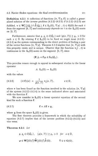 4.2. Navier-Stokes equations: the final overdetermination 211 
Definition 4.2.1 A collection off unctions {v, ~7p, f) is called a gener-alized 
solution of the inverse problem (4.2.2)-(4.2.5) if (4.2.2)-(4.2.5) 
o 
fulfilled, v 6 W2,21 ,o(Qr) N 3 (Qr), f ~ L2(Q), ~7p(., t) ~ G(Q) for each t 
from the segment [0, T] and continuously depends on t in the L~(~)-norm 
on [0, T]. 
Furthermore, assume that g, gt 6 C(QT) and [g(x, T)[ >_ gT > 0 for 
each x ~ ~. By relating f ~ L:(Q) to be fixed we might treat (4.2.2)- 
(4.2.4) as the system corresponding to the direct problem of finding a pair 
of the vector functions {v, Up}. Theorem 4.1.2 implies that {v, ~7p} with 
this property exists and is unique. Observe that the function vt(., t) 
continuous in the L2(f~)-norm on the segment [0, T], since 
(F1)t fg t ~ L2 (QT). 
This provides reason enough to appeal in subsequent studies to the linear 
operator 
A: L=(~) ~-~ L:(~) 
with the values 
1 
(4.2.6) (A f)(x) vt(x, T), x ~ ~, 
T) 
where v has been found as the function involved in the solution {v, U p} 
of the system (4.2.2)-(4.2.4) in the sense indicated above and associated 
with the function f. 
We now consider in L2(~) a linear operator equation of the second 
kind for such a function f: 
(4.~.7) f = Af+ X, 
where X from the space L:(Q) is given. 
The first theorem provides a framework in which the solvability of 
equation (4.2.7)implies that of the inverse problem (4.2.2)-(4.2.5) 
vice versa. 
Theorem 4.2.1 Let 
g, g, e I (x, 501 > > 0 
 