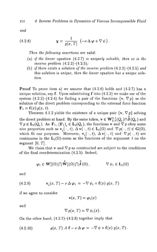 212 4. Inverse Problems in Dynamics of Viscous Incompressible Fluid 
and 
1 
(4.2.8) X- g(x,T) (-uA~o+V¢). 
Then the following assertions are valid: 
(a) if the linear equation (4.2.7) is uniquely solvable, then so is the 
inverse problem (4.2.2)-(4.2.5); 
(b) if there exists a solution of the inverse problem (4.2.2)-(4.2.5) and 
this solution is unique, then the linear equation has a unique solu-tion. 
Proof To prove item a) we assume that (4.2.8) holds and (4.2.7) 
unique solution, say f. Upon substituting f into (4.2.~2) we make use of the 
system (4.2.2)-(4.2.4) for finding a pair of the functions {v, ~7p} as 
solution of the direct problem corresponding to the external force function 
~’~1 : f(z)g(a:, 
Theorem 4.1.2 yields the existence of a unique pair {v, XTp} solving 
o 
the direct problem at hand. By the same token, v E W2, 12,0(Qr)nJ (Qr) and 
X7p e L2(Qr). As F1, (F1)~ e L2(Qr), the functions v and 27p obey 
nice properties such as v,(., t), Av(., t) G L2(~) and ~p(., t) 
which fit our purposes. Moreover, vt(. ,t), Av(.,t) and ~Tp(.,t) 
continuous in the L2(~)-norm as the functions of the argument t on the 
segment [0, T]. 
We claim that v and 27p so constructed are subject to the conditions 
of the final overdetermination (4.2.5). Indeed, 
o o 
N Na V~bl E 
and 
(4.2.9) vt(x, T) - uA~ol = -V¢1 +f(x) g(x, T) 
if we agree to consider 
v(~, T) = ~o~ (~) 
and 
T) = 
On the other hand, (4.2.7)-(4.2.8) together imply 
(4.2.10) g(x, T) A f- uA~o = -re + f(x) g(x, 
 