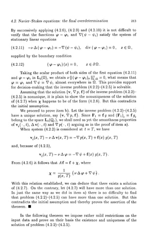 4.2. Navier-Stokes equations: the final overdetermmation 213 
By successively applying (4.2.6), (4.2.9) and (4.2.10) it is not difficult 
verify that the functions ~o - ~ol and V(~b - ~bl) satisfy the system 
stationary linear equations 
(4.2.11)-uA(~,-~ol)=-V(~b-~bl), div(~o-~ol)=O, 
supplied by the boundary condition 
(4.2.12) (~o- ~o~) (x) 
Taking the scalar product of both sides of the first equation (4.2.11) 
and ~o - ~o~ in L~(f~), we obtain t, ll (~o - ~o~)x II~,a = o, what means that 
~o = ~ol and V ¢ = V ~b~ almost everywhere in ~. This provides support 
for decision-making that the inverse problem (4.2.2)-(4.2.5) is solvable. 
Assuming that the solution {v, Vp, f} of the inverse problem (4.2.2)- 
(4.2.5) is nonunique, it is plain to show the nonuniqueness of the solution 
of (4.2.7) when X happens to be of the form (4.2.8). But this contradicts 
the initial assumption. 
iWep roceed to prove item b). Let the inverse problem (4.2.2)-(4.2.5 
have a unique solution, say {v, Vp, f}. Since F1 ~ fg and (F1)t = fg~ 
belong to the space L~(QT), we shall need as yet the smoothness properties 
of vt(., t), zxv(., t) and Vp(., arguing as in theproof of i tema). 
When system (4.2.2) is considered at t T,we have 
v,(x, T) - ~,A v(x, T) = -Vp(x, T) g(x, T 
and, because of (4.2.5), 
vt(x, T)- uA~ = -V ¢ + f(x) g(x, T). 
From (4.2.6) it follows that A f = f + X, where 
1 
With this relation established, we can deduce that there exists a solution 
of (4.2.7). On the contrary, let (4.2.7) will have more than one solution. 
In just the same way as we did in item a) there is no difficulty to find 
that problem (4.2.2)-(4.2.5) can have more than one solutisn. But 
contradicts the initial assumption and thereby proves the assertion of the 
theorem. ¯ 
In the following theorem we impose rather mild restrictions on the 
input data and prove on their basis the existence and uniqueness of the 
solution of problem (4.2.2)-(4.2.5). 
 