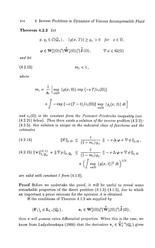 214 
Theorem 4.2.2 Let 
and let 
(4.2.13) 
where 
4, Inverse Problems in Dynamics of Viscous Incompressible Fluid 
g, g, ~ c(Q~.)I, g(~,~ ) > g~> o 
~o e wi(~)~ v~(~)~ 
m1<1, 
for 
1 [sup Ig(x,O) lexp{-uT/ca(~)} 
mI ~ -- 
gT L xE~ 
T 
+ f -exp {-u(T- t)/c1(9t)} I gt (x , t) l dt] 
0 
and ca(~2) is the constant from the Poincard-Friedrichs inequality (see 
(4.2.21) below). Then there exists a solution of the inverse problem (4.2.2)- 
(4.2.5), this solution is unique in the indicaled class of functions and the 
estimates 
1 
(4.2.14) 
(4215)[1vH~2,~)~ II ~’PH2’Q~ < (1 -ma)gr 
0 
are valid with constant 5 from (4.1.6). 
Proof Before we undertake the proof, it will be useful to reveal some 
remarkable properties of the direct problem (4.1.3)-(4.1.5), due to which 
an important a priori estimate for the operator A is obtained. 
If the conditions of Theorem 4.1.2 are supplied by 
(~), ~ L~,a(Qr), o o ~ e w~(a)f ~ w~(~)~ a 
then v will possess extra differential properties. Whenth is is the case, we 
know from Ladyzhenskaya (1966) that the derivative t ~~,O(Q~,) gi ves 
 