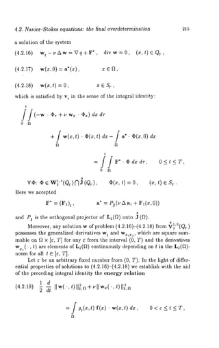 4.2. Navier-Stokes equations: the final overdetermination 
a solution of the system 
,(4.2.16) wt-~Aw=Vq+F* div w=0, 
(4.2.17) w(z, 0) = a*(x), x E f2, 
(x, t) E Q~., 
215 
(4.2.18) w(x,t) x ~ St, 
which is satisfied by vt in the sense of the integral identity: 
t 
/j(-w. 4Pr+UWx . Ox) dx dr 
0 a 
-I- / w(x,t)’ ¢2(x,t) dx- / a" . ~2(x,O) 
t 
= //F*.Odxdr, 0<t<T, 
0 
v~: ~w2 ’(,Q’ ~)R (JQ ,~ ),~(~, t) =o, (~, t) s~.. 
Here we accepted 
F* ,= (F,)t a* 
0 
~nd Pz is the orthogonal projector of Le(~) onto 3 (~). 
Moreover, any solution w of problem (4.2.16)-(4.2.18) from ~,0(Qr 
possesses the generalized derivatives wt and w~, which are square sum-mable 
on ~ ~ Iv, T] for any e from the interval (0, T) and the derivatives 
w~,(., t) are elements of L:(~) continuously depending on t in the L~(~)- 
norm for all t ~ [~, T]. 
Let e be un arbitrary fixed number from (0, T). In the light of differ-ential 
properties of solutions to (4.2.16)-(4.2.18) we establish with the 
of the preceding integral identity the energy relation 
1 d (4.m~9) 5 ~,w(,t.) 
= / gt(x,t) f(x) ¯ w(x,t) dx, O<e<t<T, 
 