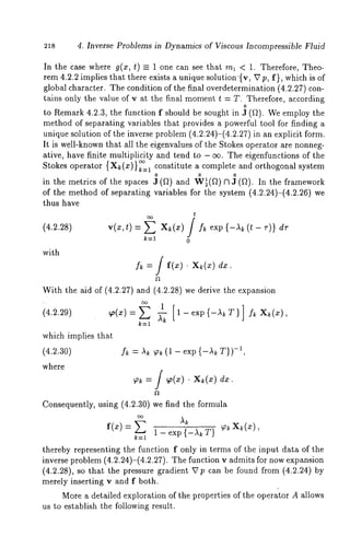 218 4. Inverse Problems in Dynamics of Viscous Incompressible Fluid 
In the case where g(a:, t) = 1 one can see that ml < 1. Therefore, Theo-rem 
4.2.2 implies that there exists a unique solution ’{v, K7 p, f}, which is of 
global character. The condition of the final overdetermination (4.2.27) con-tains 
(4.2.28) 
with 
only the value of v at the final moment t = T. Therefore, according 
0 
to Remark 4.2.3, the function f should be sought in J (~). We employ the 
method of separating variables that provides a powerful tool for finding a 
unique solution of the inverse problem (4.2.24)-(4.2.27) in an explicit form. 
It is well-known that all the eigenvalues of the Stokes operator are nonneg-ative, 
have finite multiplicity and tend to - oo. The eigenfunctions of the 
Stokes operator { X~ (x) } ~=1 constitute a complete and orthogonal system 
o o o 
in the metrics of the spaces J (f~) and W~(f~) Cl J (f~). In the framework 
of the method of separating variables for the system (4.2.24)-(4.2.26) 
thus have 
t 
v(x,,/= exp (,- ,)} 
k=l 0 
[ f(x) ¯ X~(x) dx. 
With the aid of (4.2.27) and (4.2.28) we derive the expansion 
(4.2.29) ~(~:) 
which implies that 
(4.2.30) -f/~~, = A~ 9~ (1 - exp {-~ r}) 
where 
f = / ¯ 
Consequently, using (4.2.30) we find the formula 
f(x)= 1 - exp {-A~ T} p~ X~(x), 
k=l 
thereby representing the function f only in terms of the input data of the 
inverse problem (4.2.24)-(4.2.27). The function v admits for now expansion 
(4.2.28), so that the pressure gradient V p can be found from (4.2.24) 
merely inserting v and f both. 
More a detailed exploration of the properties of the operator A allows 
us to establish the following result. 
 