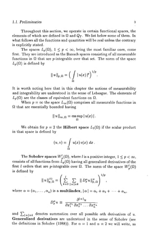 1.1. Preliminaries 3 
Throughout this section, we operate in certain functional spaces, the 
elements of which are defined in fl and QT. We list below some of them. In 
what follows all the functions and quantities will be real unless the contrary 
is explicitly stated. 
The spaces Lp(fl), 1 _< p < oo, being the most familiar ones, come 
first. They are introduced as the Banach spaces consisting of all measurable 
functions in fl that.are p-integrable over that set. The norm of the space 
Lp(fl) is defined by 
It is worth noting here that in this chapter the notions of measurability 
and integrability are understood in the sense of Lebesgue. The elements of 
Lp(f~) are the classes of equivalent functions on 
When p = cx~ the space L~(f~) comprises all measurable functions 
f~ that are essentially bounded having 
II~ IIo~=,ae sssuI pu (z) 
We obtain for p = 2 the Hilbert space L2(f~) if the scalar product 
in that space is defined by 
(u,v) =i u(x)v(x) 
The Sobolev spaces W~(f~), where 1 is a positive integer, 1 _< p 
consists of all functions from Lv(f~) having all generalized derivatives of the 
first l orders that are p-integrable over fL The norm of the space 
is defined by 
Ilu ~,a = ~ ~ IID~ull2,a , 
~=o l ~ 
where a = (al,... ,an) is a multiindex, [~[ = al + ~2 + "" + 
D~u = Oz<’ ~Oz~7 ... Oz~, 
and ~-~1~1=~ denotes summation over all possible c~th derivatives of u. 
Generalized derivatives are understood in the sense of Sobolev (see 
the definitions in Sobolev (1988)). For ~ = 1 and ~ = 2 we will write, 
 