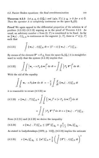 4.2. Navier-Stokes equations: the final overdetermination 219 
Theorem 4.2.3 Let g, gt E C((~ r) and Ig(x,T) > gT> 0 fo r x 
Then the operator A is completely continuous on the space L:(~). 
Proof We again appeal to the differential properties of the solution w of 
problem (4.2.16)-(4.2.18) arguing as in the proof of Theorem 4.2.2. 
usual, an arbitrary number v from (0, T) is considered to be fixed. As far 
as II w~(., t)tl~,a is continuous on the segment Iv, T], there is v* ~ [v, 
such that 
(4.2.31) 
T 
, t) H~,a dt = (T-v)H wx(’, 
By means of the element F* = f gt from the space L2(QT) it is straightfor-ward 
to verify that the system (4.2.16) implies that 
(4.2.32) 
With the aid of the equality 
T T 
it is reasonable to recast (4.2.32) 
(4.2.33) 
T 
From (4.2.31) and (4.2.33) we derive the inequality 
(4.2.34) 
As stated in Ladyzhenskaya (1970, p. 113]), (4.2.19) implies the estimate 
(4.2.35) 
T 2 
llwxll ,< . II IdItF*(’,t)ll~,~ 
0 
 