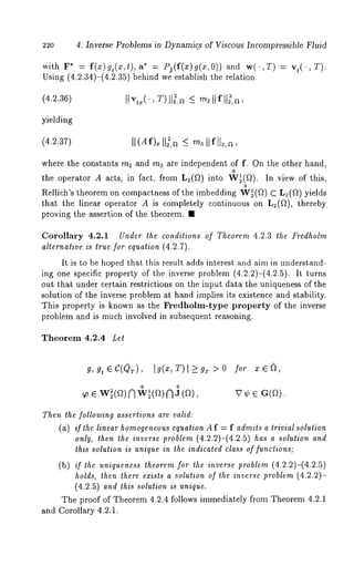 220 4. Inverse Problems in Dynamic.s of Viscous Incompressible Fluid 
with F* = f(x)gt(x,t),a* = Pj(f(x)g(x,O)) and w(.,T) 
Using (4.2.34)-(4.2.35) behind we establish the relation 
(4.2.36) 
yielding 
(4.2.37) 
where the constants ms and m3 are independent of f. On the other hand, 
o 
the operator A acts, in fact, from L2(f~) into W~(f~). In view of this, 
o 
Rellich’s theorem on compactness of the imbedding W~(f~) C L2(a) yields 
that the linear operator A is completely continuous on L2(f~), thereby 
proving the assertion of the theorem. ¯ 
Corollary 4.2.1 Under the conditions of Theorem 4.2.3 the Fredholm 
alternative is true for equation (4.2.7). 
It is to be hoped that this result adds interest and aim in understand-ing 
one specific property of the inverse problem (4.2.2)-(4.2.5). It turns 
out that under certain restrictions on the input data the uniqueness of the 
solution of the inverse problem at hand implies its existence and stability. 
This property is known as the Predholm-type property of the inverse 
problem and is much involved in subsequent reasoning. 
Theorem 4.2.4 Let 
for 
0 o 
Then the following assertions are valid: 
(a) if the linear homoqeneouesq uation A f = f admits a trivial solution 
only, then the inverse problem (4.2.2)-(4.2.5) has a solution and 
this solution is unique in the indicated class of functions; 
(b) if the uniqueness theorem for the inverse problem (4.2.2)-(4.2.5) 
holds, then there ezists a solution of the inverse problem (4.2.2)- 
(4.2.5) and this solution is unique. 
The proof of Theorem 4.2.4 follows immediately fi’om Theorem 4.2.1 
and Corollary 4.2.1. 
 