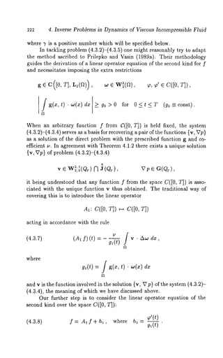 222 4. Inverse Problems in Dynamics of Viscous Incompressible Fluid 
where 7 is a positive number which will be specified below. 
In tackling problem (4.3.2)-(4.3.5) one might reasonably try to adapt 
the method ascribed to Prilepko and Vksin (1989a). Their methodology 
guides the derivation of a linear operator equation of the second kind for f 
and necessitates imposing the extra restrictions 
g ¯ c([0, r], L2(a)),,o ¯ w~(a)~, ,, ~,’ ¯ C([0, 
g(x,t) ¯ w(x) dx[_> go>0 for 0<t <T (go=const). 
When an arbitrary function f from C([0, T]) is held fixed, the system 
(4.3.2)-(4.3.4) serves as a basis for recovering a pair of the functions {v, 
as a solution of the direct problem with the prescribed function g and co-efficient 
v. In agreement with Theorem 4.1.2 there exists a unique solution 
{v, Vp} of problem (4.3.2)-(4.3.4) 
0 
Vp¯G(QT), 
it being understood that any function f from the space C([0, T]) is asso-ciated 
with the unique function v thus obtained. The traditional way of 
covering this is to introduce the linear operator 
AI: C([O, T]) ~-~ C([O, 
acting in accordance with the rule 
(4,3.7) (A~ f)(t) = g~(t) 
where 
g,(t) = / g(z, t) dx 
and v is the function involved in the solution {v, V p} of the system (4.3.2)- 
(4.3.4), the meaning of which we have discussed above. 
Our further step is to consider the linear operator equation of the 
second kind over the space C([0, T]): 
(4.3.8) f = A, f + h, ’ whereh , = ~9’(,(tt)) 
 