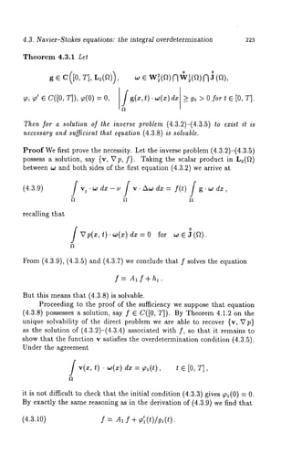 4.3. Navier-Stokes equations: the integral overdetermination 2:23 
Theorem 4.3.1 Let 
~, ~’ ~ c([0, T]), ~(0) 
~ e w~(~)NoW ~l(ae )oN(~), 
Jg(*, O. ~(*) > go> ofor * e [0, T]. 
Then for a solution of the inverse problem (4.3.2)-(4.3.5) to exist it is 
necessary and sufficient thai equation (4.3.8) is solvable. 
Proof We first prove the necessity. Let the inverse problem (4.3.2)-(4.3.5) 
possess a solution, say {v, Vp, f). Taking the scalar product in L2(~) 
between w and both sides of the first equation (4.3.2) we arrive 
(4.3.9) 
recalling that 
0 vp(.,t ). ,.,(~) d. = 0 ~or, .., (~). 
From (4.3.9), (4.3.5) and (4.3.7) we conclude that f solves the equation 
f= Alf ÷h~. 
But this means that (4.3.8) is solvable. 
Proceeding to the proof of the sufficiency we suppose that equation 
(4.3.8) possesses a solution, say f ~ C([0, T]). By Theorem 4.1.2 on 
unique solvability of the direct problem we are able to recover {v, 
as the solution of (4.3.2)-(4.3.4) associated with f, so that it remains 
show that the function v satisfies the overdetermination condition (4.3.5). 
Under the agreement 
f ..(:~,t ) ¯ ,,,(:~)d :~= ~,, (t), t e [0, 
it is not difficult to check that the initial condition (4.3.3) gives TI(0) 
By exactly the same reasoning as in the derivation of (4.3.9) we find that 
(4.3.~.o) f = A~ f + ~o’~(t)/g~(t). 
 
