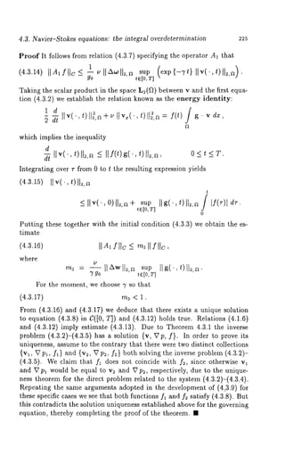 4.3. Navier-Stokes equations: the integral overdetermination 225 
Proof It follows from relation (4.3.7) specifying the operator A1 that 
(4.3.14) tlAIIItc< lullA~ll2,a sup (exp{--Tt) 
go t E [0, T] 
Taking the scalar product in the space L~(~) between v and the first equa-tion 
(4.3.2) we establish the relation known as the energy identity: 
g. 2 dt IIv(.,OIl~,a÷I~Iv ,(.,t)ll~,~ f(t) 
vdx, 
which implies the inequality 
d 
d~ Ilv("t)ll~’~ < Hf(t)g("t)[l~’a’ O<t<T. 
Integrating over r from 0 to t the resulting expression yields 
(4.3.15) IIv(., 011~,~ 
t 
~<I Iv(., o)112,~s÷u p Ilg(.,t)ll~,a / If(r)[ dr. tE[0,T] 
0 
Putting these together with the initial condition 
timate 
(4.3.16) 
where 
4.3.3) we obtain the es-m3 
= --IlzXwll~,~ sup IIg( ,t)ll~,a. 
790 tE[0,T] 
For the moment, we choose 7 so that 
(4.3.17) m3 < 1. 
From (4.3.16) and (4.3.17) we deduce that there exists a unique solution 
to equation (4.3.8) in C([0, T]) and (4.3.12) holds true. Relations (4.1.6) 
and (4.3.12) imply estimate (4.3.13). Due to Theorem 4.3.1 the inverse 
problem (4.3.2)-(4.3.5) has a solution {v, Vp, f}. In order to prove 
uniqueness, assume to the contrary that there were two distinct collections 
{v~, V p~, fa } and {v~, V p~, f~} both solving the inverse problem (4.3.2)- 
(4.3.5). We claim that f~ does not coincide with f~, since otherwise v~ 
and V pa would be equal to v~ and V p~, respectively, due to the unique-ness 
theorem for the direct problem related to the system (4.3.2)-(4.3.4). 
Repeating the same arguments adopted in the development of (4,3.9) for 
these specific cases we see that both functions fa and f~ satisfy (4.3.8). But 
this contradicts the solution uniqueness established above for the governing 
equation, thereby completing the proof of the theorem. ¯ 
 