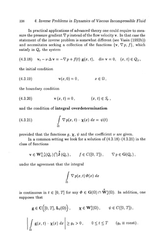 226 4. Inverse Problems in Dynamics of Viscous Incompressible Fluid 
In practical applications of advanced theory one could require to mea-sure 
the pressure gradient V p instead of the flow velocity v. In that case the 
statement of the inverse problem is somewhat different (see Vasin (1992b)) 
and necessitates seeking a collection of the functions {v, Vp,/), which 
satisfy in QT the system 
(4.3.18) vt-uAv=-~Tp+f(t) g(x,t), divv=0, (x,t) EQT, 
the initial condition 
(4.3.19) v(x, 0)= 
the boundary condition 
(4.3.20) v 
and the condition of integral overdeterminafion 
(4.3.21) f V p(~, t) ¯ X(x) ¢(t) 
provided that the functions g, X, ¢ and the coefficient u are given. 
In a commonse tting we look for a solution of (4.3.18)-(4.3.21) in 
class of functions 
o 
v~Wz, 2,1o(QT)~3(Q.T), f~C([O,T]), 
under the agreement that the integral 
JVp(x, t)~(~)dx 
o 
is continuous in t E [0, T] for any ¯ ~ G(~) N W~(f~). In addition, 
supposes that 
Jg(x,t) ¯ X(z) 
X ¯ W[(f~), ~b e C([0, T]), 
>_ go > 0, 0 < t < T (go = const). 
 