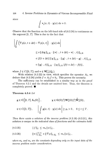 228 4. Inverse Problems in Dynamics of Viscous Incompressible Fluid 
since 
Observe that the function on the left-hand side of (4.3.24 is continuous on 
the segment [0, T]. This is due to the fact that 
/ (v t v t)) ¯ 
+ If( t + At)l IIxII2,rt " IIg(’, t + At) - g(., t)lt~,rt 
+I Ig (t,) I1¯2I ,Ix~ I I~l,f~(+ t/ ~-t ,f)( t)l 
where f e C([0, T]) and 
With relation (4.3.22) in view, which specifies the operator A2, 
deduce that (4.3.24) yields f = A2 f + h~. This proves the necessity. 
The sufficiency can be established in a similar way as in the proof 
of Theorem 4.3.1 and the details are omitted here. Thus, the theorem is 
completely proved. ¯ 
Theorem 4.3.4 Let 
g G C([O, T], L~(~)) 
o 
¢ e c([0, T]), g(x, t) . x(x) _>g0>0, 
Then there exists a solution of the inverse problem (4.3.18)-(4.3.21), this 
solution is unique in the indicated class of functions and the estimates hold: 
(4.3.25) II f IIc_ <,~ 4II ¢I Ic, 
(4.3.26) 
where m~ and m~ are the constants depending only on the inpul data of the 
inverse problem under consideration. 
 